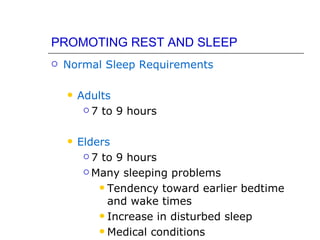 PROMOTING REST AND SLEEP
   Normal Sleep Requirements

       Adults
          7 to 9 hours



       Elders
          7 to 9 hours

          Many sleeping problems

             Tendency toward earlier bedtime
              and wake times
             Increase in disturbed sleep

             Medical conditions
 