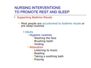 NURSING INTERVENTIONS
TO PROMOTE REST AND SLEEP
   Supporting Bedtime Rituals

       Most people are accustomed to bedtime rituals or
        pre sleep routines

            Adults
               Hygienic routines
                   Washing the face

                   Brushing teeth

                   Voiding

               Relaxation
                   Listening to music

                   Reading

                   Taking a soothing bath

                   Praying
 