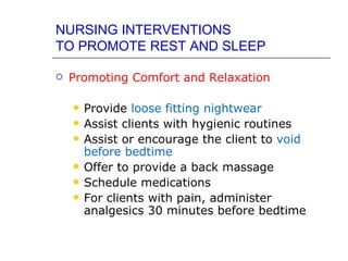 NURSING INTERVENTIONS
TO PROMOTE REST AND SLEEP

   Promoting Comfort and Relaxation

       Provide loose fitting nightwear
       Assist clients with hygienic routines
       Assist or encourage the client to void
        before bedtime
       Offer to provide a back massage
       Schedule medications
       For clients with pain, administer
        analgesics 30 minutes before bedtime
 