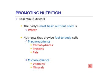 PROMOTING NUTRITION
   Essential Nutrients

       The body’s most basic nutrient need is
            Water

       Nutrients that provide fuel to body cells
            Macronutrients
                 Carbohydrates
                 Proteins
                 Fats

            Micronutrients
                 Vitamins
                 Minerals
 