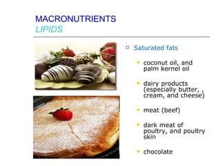 MACRONUTRIENTS
LIPIDS
                    Saturated fats

                        coconut oil, and
                         palm kernel oil

                        dairy products
                         (especially butter, ,
                         cream, and cheese)

                        meat (beef)

                        dark meat of
                         poultry, and poultry
                         skin

                        chocolate
 