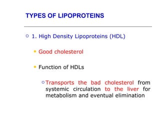 TYPES OF LIPOPROTEINS


   1. High Density Lipoproteins (HDL)

       Good cholesterol

       Function of HDLs

          Transportsthe bad cholesterol from
          systemic circulation to the liver for
          metabolism and eventual elimination
 