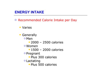 ENERGY INTAKE

   Recommended Calorie Intake per Day

       Varies

       Generally
          Men
             2000 – 2500 calories
          Women
             1500 – 2000 calories
          Pregnant
             Plus 300 calories
          Lactating
             Plus 500 calories
 