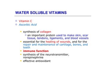 WATER SOLUBLE VITAMINS

   Vitamin C
   Ascorbic Acid

       synthesis of collagen
          an important protein used to make skin, scar
           tissue, tendons, ligaments, and blood vessels
       essential for the healing of wounds, and for the
        repair and maintenance of cartilage, bones, and
        teeth
       immune function
       synthesis of the neurotransmitter,
        norepinephrine
       effective antioxidant
 
