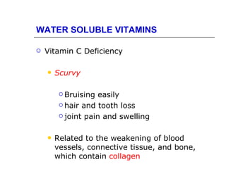 WATER SOLUBLE VITAMINS

   Vitamin C Deficiency

       Scurvy

          Bruising  easily
          hair and tooth loss

          joint pain and swelling



       Related to the weakening of blood
        vessels, connective tissue, and bone,
        which contain collagen
 