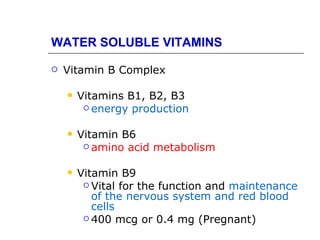 WATER SOLUBLE VITAMINS

   Vitamin B Complex

       Vitamins B1, B2, B3
          energy production


       Vitamin B6
          amino acid metabolism


       Vitamin B9
          Vital for the function and maintenance
           of the nervous system and red blood
           cells
          400 mcg or 0.4 mg (Pregnant)
 