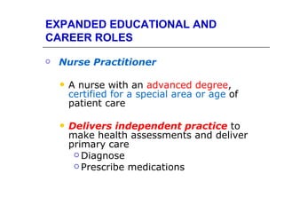 EXPANDED EDUCATIONAL AND
CAREER ROLES

   Nurse Practitioner

       A nurse with an advanced degree,
        certified for a special area or age of
        patient care

       Delivers independent practice to
        make health assessments and deliver
        primary care
          Diagnose
          Prescribe medications
 