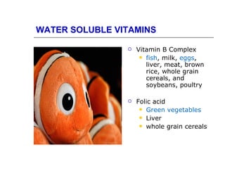WATER SOLUBLE VITAMINS

                   Vitamin B Complex
                      fish, milk, eggs,
                       liver, meat, brown
                       rice, whole grain
                       cereals, and
                       soybeans, poultry

                   Folic acid
                      Green vegetables
                      Liver
                      whole grain cereals
 