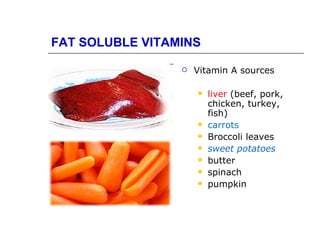 FAT SOLUBLE VITAMINS

                    Vitamin A sources

                        liver (beef, pork,
                         chicken, turkey,
                         fish)
                        carrots
                        Broccoli leaves
                        sweet potatoes
                        butter
                        spinach
                        pumpkin
 