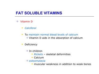 FAT SOLUBLE VITAMINS
   Vitamin D

       Calciferol

       To maintain normal blood levels of calcium
          Vitamin D aids in the absorption of calcium



       Deficiency

            In children
                Rickets – skeletal deformities
                Calcium
            osteomalacia
                muscular weakness in addition to weak bones
 