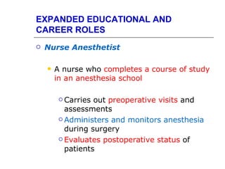 EXPANDED EDUCATIONAL AND
CAREER ROLES
   Nurse Anesthetist

       A nurse who completes a course of study
        in an anesthesia school

          Carries out preoperative visits and
           assessments
          Administers and monitors anesthesia

           during surgery
          Evaluates postoperative status of

           patients
 