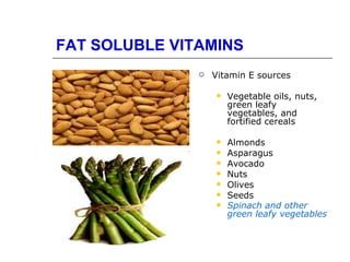 FAT SOLUBLE VITAMINS
                  Vitamin E sources

                      Vegetable oils, nuts,
                       green leafy
                       vegetables, and
                       fortified cereals

                      Almonds
                      Asparagus
                      Avocado
                      Nuts
                      Olives
                      Seeds
                      Spinach and other
                       green leafy vegetables
 