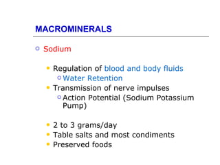 MACROMINERALS

   Sodium

       Regulation of blood and body fluids
          Water Retention

       Transmission of nerve impulses
          Action Potential (Sodium Potassium
           Pump)

       2 to 3 grams/day
       Table salts and most condiments
       Preserved foods
 