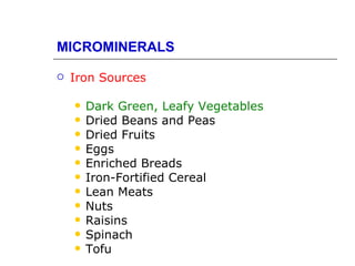 MICROMINERALS

   Iron Sources

       Dark Green, Leafy Vegetables
       Dried Beans and Peas
       Dried Fruits
       Eggs
       Enriched Breads
       Iron-Fortified Cereal
       Lean Meats
       Nuts
       Raisins
       Spinach
       Tofu
 