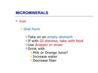 MICROMINERALS

   Iron

       Oral Form

          Take  on an empty stomach
          If with GI distress, take with food
          Use dropper or straw
          Drink with
              Milk or Orange Juice?
              Increase water
              Decrease fiber
 