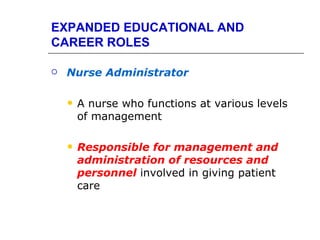 EXPANDED EDUCATIONAL AND
CAREER ROLES

   Nurse Administrator

       A nurse who functions at various levels
        of management

       Responsible for management and
        administration of resources and
        personnel involved in giving patient
        care
 