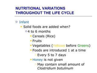 NUTRITIONAL VARIATIONS
THROUGHOUT THE LIFE CYCLE

   Infant
      Solid foods are added when?

         4 to 6 months

            Cereals (Rice)

            Fruits

            Vegetables (Yellows before Greens)

            Foods are introduced 1 at a time

                Every 5 to 7 days

            Honey is not given

                May contain small amount of

                 Clostridium botulinum
 