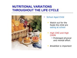NUTRITIONAL VARIATIONS
THROUGHOUT THE LIFE CYCLE

                   School Aged Child

                       Watch out for the
                        foods the child are
                        eating at school

                       High CHO and High
                        CHON
                          Prolonged physical

                           and mental effort

                       Breakfast is important
 