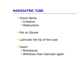 NASOGATRIC TUBE

    Check Nares
       Irritation

       Obstruction



    Put on Gloves

    Lubricate the tip of the tube

    Insert
       Resistance

       Withdraw then lubricate again
 