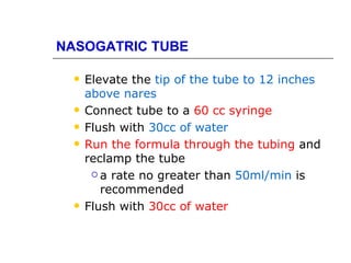NASOGATRIC TUBE

    Elevate the tip of the tube to 12 inches
     above nares
    Connect tube to a 60 cc syringe
    Flush with 30cc of water
    Run the formula through the tubing and
     reclamp the tube
       a rate no greater than 50ml/min is

        recommended
    Flush with 30cc of water
 
