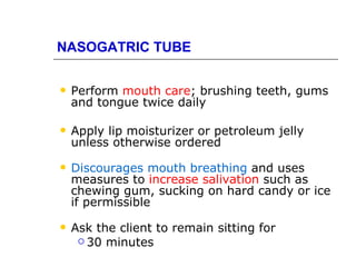 NASOGATRIC TUBE

   Perform mouth care; brushing teeth, gums
    and tongue twice daily

   Apply lip moisturizer or petroleum jelly
    unless otherwise ordered

   Discourages mouth breathing and uses
    measures to increase salivation such as
    chewing gum, sucking on hard candy or ice
    if permissible

   Ask the client to remain sitting for
      30 minutes
 