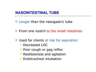NASOINTESTINAL TUBE

   Longer than the nasogastric tube

   From one nostril to the small intestines

   Used for clients at risk for aspiration
      Decreased LOC

      Poor cough or gag reflex

      Restlessness and agitation

      Endotracheal intubation
 