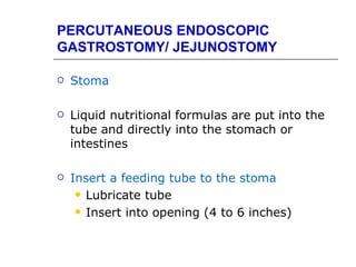 PERCUTANEOUS ENDOSCOPIC
GASTROSTOMY/ JEJUNOSTOMY

   Stoma

   Liquid nutritional formulas are put into the
    tube and directly into the stomach or
    intestines

   Insert a feeding tube to the stoma
      Lubricate tube

      Insert into opening (4 to 6 inches)
 