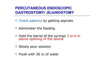 PERCUTANEOUS ENDOSCOPIC
GASTROSTOMY/ JEJUNOSTOMY

   Check patency by getting aspirate

   Administer the feeding

   Hold the barrel of the syringe 3 to 6 in
    above opening of the stoma

   Slowly pour solution

   Flush with 30 cc of water
 
