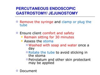 PERCUTANEOUS ENDOSCOPIC
GASTROSTOMY/ JEJUNOSTOMY

   Remove the syringe and clamp or plug the
    tube

   Ensure client comfort and safety
      Remain sitting for 30 minutes
      Assess the stoma
         Washed with soap and water once a
          day
         Rotate the tube to avoid sticking in
          the stoma
         Petrolatum and other skin protectant
          may be applied

   Document
 