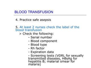 BLOOD TRANSFUSION

4. Practice safe asepsis

5. At least 2 nurses check the label of the
blood transfusion
   > Check the following:
         - Serial number
         - Blood component
         - Blood type
         - Rh factor
         - Expiration data
         - Screening tests (VDRL for sexually
         transmitted diseases, HBsAg for
         hepatitis B; malarial smear for
         malaria)
 