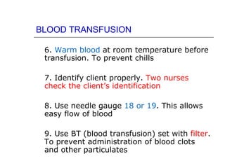 BLOOD TRANSFUSION

 6. Warm blood at room temperature before
 transfusion. To prevent chills

 7. Identify client properly. Two nurses
 check the client’s identification

 8. Use needle gauge 18 or 19. This allows
 easy flow of blood

 9. Use BT (blood transfusion) set with filter.
 To prevent administration of blood clots
 and other particulates
 