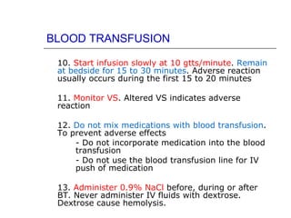 BLOOD TRANSFUSION

 10. Start infusion slowly at 10 gtts/minute. Remain
 at bedside for 15 to 30 minutes. Adverse reaction
 usually occurs during the first 15 to 20 minutes

 11. Monitor VS. Altered VS indicates adverse
 reaction

 12. Do not mix medications with blood transfusion.
 To prevent adverse effects
     - Do not incorporate medication into the blood
     transfusion
     - Do not use the blood transfusion line for IV
     push of medication

 13. Administer 0.9% NaCl before, during or after
 BT. Never administer IV fluids with dextrose.
 Dextrose cause hemolysis.
 