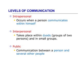 LEVELS OF COMMUNICATION
   Intrapersonal
      Occurs when a person communicates
       within himself

   Interpersonal
      Takes place within dyads (groups of two
       persons) and in small groups.

   Public
      Communication between a person and
       several other people
 