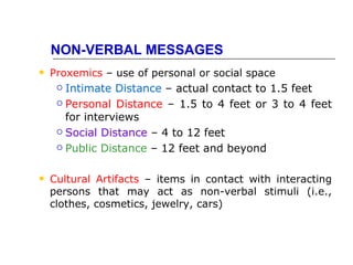 NON-VERBAL MESSAGES
   Proxemics – use of personal or social space
      Intimate Distance – actual contact to 1.5 feet
      Personal Distance – 1.5 to 4 feet or 3 to 4 feet

       for interviews
      Social Distance – 4 to 12 feet

      Public Distance – 12 feet and beyond



   Cultural Artifacts – items in contact with interacting
    persons that may act as non-verbal stimuli (i.e.,
    clothes, cosmetics, jewelry, cars)
 