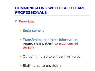 COMMUNICATING WITH HEALTH CARE
PROFESSIONALS

   Reporting

       Endorsement

       Transferring pertinent information
        regarding a patient to a concerned
        person

       Outgoing nurse to a incoming nurse

       Staff nurse to physician
 
