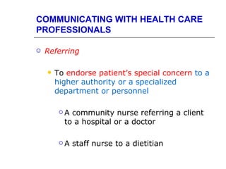 COMMUNICATING WITH HEALTH CARE
PROFESSIONALS

   Referring

       To endorse patient’s special concern to a
        higher authority or a specialized
        department or personnel

         A community nurse referring a client
          to a hospital or a doctor

         A   staff nurse to a dietitian
 