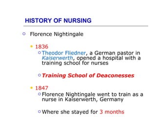 HISTORY OF NURSING

   Florence Nightingale

       1836
          Theodor Fliedner, a German pastor in
           Kaiserwerth, opened a hospital with a
           training school for nurses

          Training   School of Deaconesses

       1847
          Florence Nightingale went to train as a
           nurse in Kaiserwerth, Germany

          Where   she stayed for 3 months
 