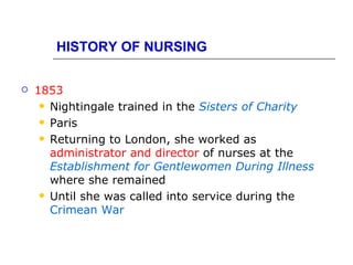 HISTORY OF NURSING

   1853
      Nightingale trained in the Sisters of Charity

      Paris

      Returning to London, she worked as
       administrator and director of nurses at the
       Establishment for Gentlewomen During Illness
       where she remained
      Until she was called into service during the
       Crimean War
 