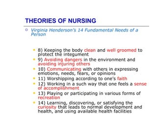 THEORIES OF NURSING
   Virginia Henderson’s 14 Fundamental Needs of a
    Person


       8) Keeping the body clean and well groomed to
        protect the integument
       9) Avoiding dangers in the environment and
        avoiding injuring others
       10) Communicating with others in expressing
        emotions, needs, fears, or opinions
       11) Worshipping according to one’s faith
       12) Working in a such way that one feels a sense
        of accomplishment
       13) Playing or participating in various forms of
        recreation
       14) Learning, discovering, or satisfying the
        curiosity that leads to normal development and
        health, and using available health facilities
 