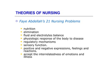 THEORIES OF NURSING

   Faye Abdellah’s 21 Nursing Problems

       nutrition
       elimination
       fluid and electrolytes balance
       physiologic response of the body to disease
       regulatory mechanisms
       sensory function.
       positive and negative expressions, feelings and
        reactions.
       accept the interrelatedness of emotions and
        illness
 