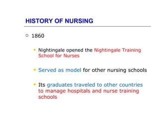 HISTORY OF NURSING

   1860

       Nightingale opened the Nightingale Training
        School for Nurses

       Served as model for other nursing schools

       Its graduates traveled to other countries
        to manage hospitals and nurse training
        schools
 
