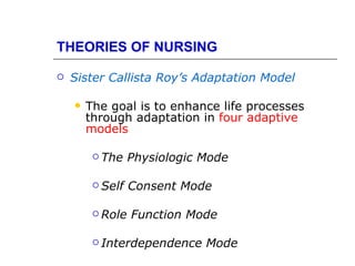 THEORIES OF NURSING

   Sister Callista Roy’s Adaptation Model

       The goal is to enhance life processes
        through adaptation in four adaptive
        models

          The    Physiologic Mode

          Self   Consent Mode

          Role   Function Mode

          Interdependence    Mode
 