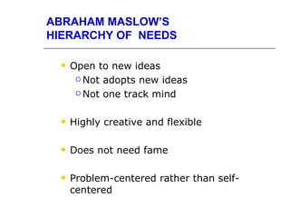 ABRAHAM MASLOW’S
HIERARCHY OF NEEDS

    Open to new ideas
       Not adopts new ideas

       Not one track mind



    Highly creative and flexible

    Does not need fame

    Problem-centered rather than self-
     centered
 