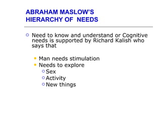 ABRAHAM MASLOW’S
HIERARCHY OF NEEDS

   Need to know and understand or Cognitive
    needs is supported by Richard Kalish who
    says that

       Man needs stimulation
       Needs to explore
          Sex
          Activity
          New things
 
