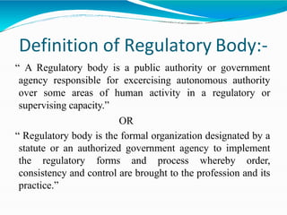 Definition of Regulatory Body:-
“ A Regulatory body is a public authority or government
agency responsible for excercising autonomous authority
over some areas of human activity in a regulatory or
supervising capacity.”
OR
“ Regulatory body is the formal organization designated by a
statute or an authorized government agency to implement
the regulatory forms and process whereby order,
consistency and control are brought to the profession and its
practice.”
 