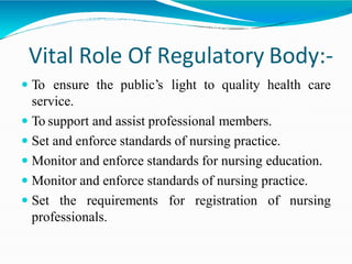 Vital Role Of Regulatory Body:-
 To ensure the public’s light to quality health care
service.
 To support and assist professional members.
 Set and enforce standards of nursing practice.
 Monitor and enforce standards for nursing education.
 Monitor and enforce standards of nursing practice.
 Set the requirements for registration of nursing
professionals.
 