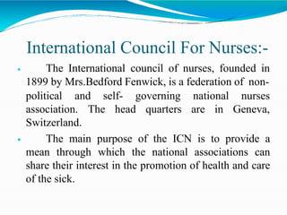 International Council For Nurses:-
 The International council of nurses, founded in
1899 by Mrs.Bedford Fenwick, is a federation of non-
nurses
Geneva,
political and self- governing national
association. The head quarters are in
Switzerland.
 The main purpose of the ICN is to provide a
mean through which the national associations can
share their interest in the promotion of health and care
of the sick.
 