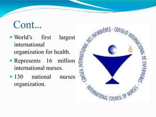 Cont…
 World’s first largest
international
organization for health.
 Represents 16 million
international nurses.
 130 national nurses
organization.
 