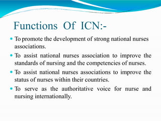 Functions Of ICN:-
 To promote the development of strong national nurses
associations.
 To assist national nurses association to improve the
standards of nursing and the competencies of nurses.
 To assist national nurses associations to improve the
status of nurses within their countries.
 To serve as the authoritative voice for nurse and
nursing internationally.
 