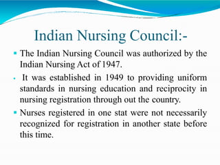 Indian Nursing Council:-
 The Indian Nursing Council was authorized by the
Indian Nursing Act of 1947.
 It was established in 1949 to providing uniform
standards in nursing education and reciprocity in
nursing registration through out the country.
 Nurses registered in one stat were not necessarily
recognized for registration in another state before
this time.
 